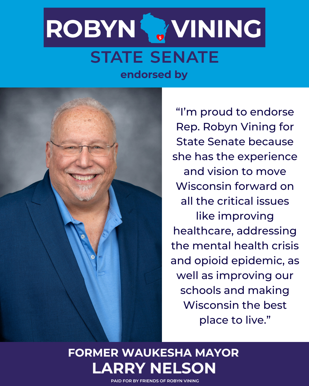 Mayor Nelson “I’m proud to endorse Rep. Robyn Vining for State Senate because she has the experience and vision to move Wisconsin forward on all the critical issues like improving healthcare, addressing the mental health crisis and opioid epidemic, as well as improving our schools and making Wisconsin the best place to live.” - Former Waukesha Mayor Larry Nelson